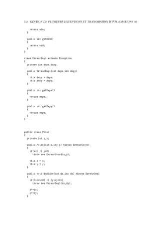 5.2. GESTION DE PLUSIEURS EXCEPTIONS ET TRANSMISSION D’INFORMATIONS 93

        return abs;
    }

    public int getOrd()
    {
      return ord;
    }
}

class ErreurDepl extends Exception
{
  private int depx,depy;

    public ErreurDepl(int depx,int depy)
    {
      this.depx = depx;
      this.depy = depy;
    }

    public int getDepx()
    {
      return depx;
    }

    public int getDepy()
    {
      return depy;
    }
}



public class Point
{
  private int x,y;

    public Point(int x,iny y) throws ErreurCoord
    {
      if(x<0 || y<0)
        throw new ErreurCoord(x,y);

        this.x = x;
        this.y = y;
    }

    public void deplace(int dx,int dy) throws ErreurDepl
    {
      if((x+dx<0) || (y+dy<0))
        throw new ErreurDepl(dx,dy);

        x+=dx;
        y+=dy;
    }
 