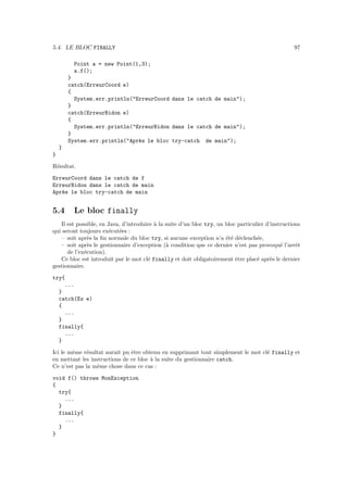 5.4. LE BLOC FINALLY                                                                               97

         Point a = new Point(1,3);
         a.f();
        }
        catch(ErreurCoord e)
        {
          System.err.println("ErreurCoord dans le catch de main");
        }
        catch(ErreurBidon e)
        {
          System.err.println("ErreurBidon dans le catch de main");
        }
        System.err.println("Apr`s le bloc try-catch de main");
                               e
    }
}

R´sultat.
 e

ErreurCoord dans le catch de f
ErreurBidon dans le catch de main
Apr`s le bloc try-catch de main
   e


5.4       Le bloc finally
   Il est possible, en Java, d’introduire ` la suite d’un bloc try, un bloc particulier d’instructions
                                          a
qui seront toujours ex´cut´es :
                        e e
   – soit apr`s la ﬁn normale du bloc try, si aucune exception n’a ´t´ d´clench´e,
               e                                                       ee e         e
   – soit apr`s le gestionnaire d’exception (` condition que ce dernier n’est pas provoqu´ l’arrˆt
               e                               a                                              e     e
      de l’ex´cution).
             e
   Ce bloc est introduit par le mot cl´ finally et doit obligatoirement ˆtre plac´ apr`s le dernier
                                       e                                   e        e     e
gestionnaire.

try{
    ...
  }
  catch(Ex e)
  {
    ...
  }
  finally{
    ...
  }

Ici le mˆme r´sultat aurait pu ˆtre obtenu en supprimant tout simplement le mot cl´ finally et
        e    e                 e                                                  e
en mettant les instructions de ce bloc ` la suite du gestionnaire catch.
                                       a
Ce n’est pas la mˆme chose dans ce cas :
                  e

void f() throws MonException
{
  try{
    ...
  }
  finally{
    ...
  }
}
 