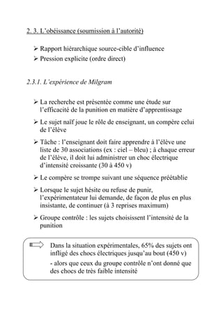 2. 3. L’obéissance (soumission à l’autorité)

     Rapport hiérarchique source-cible d’influence
     Pression explicite (ordre direct)


2.3.1. L’expérience de Milgram

     La recherche est présentée comme une étude sur
     l’efficacité de la punition en matière d’apprentissage
     Le sujet naïf joue le rôle de enseignant, un compère celui
     de l’élève
     Tâche : l’enseignant doit faire apprendre à l’élève une
     liste de 30 associations (ex : ciel – bleu) ; à chaque erreur
     de l’élève, il doit lui administrer un choc électrique
     d’intensité croissante (30 à 450 v)
     Le compère se trompe suivant une séquence préétablie
     Lorsque le sujet hésite ou refuse de punir,
     l’expérimentateur lui demande, de façon de plus en plus
     insistante, de continuer (à 3 reprises maximum)
     Groupe contrôle : les sujets choisissent l’intensité de la
     punition

         Dans la situation expérimentales, 65% des sujets ont
         infligé des chocs électriques jusqu’au bout (450 v)
         - alors que ceux du groupe contrôle n’ont donné que
         des chocs de très faible intensité
 