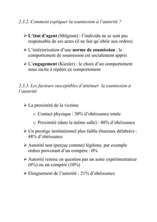 2.3.2. Comment expliquer la soumission à l’autorité ?

    L’état d’agent (Milgram) : l’individu ne se sent pas
    responsable de ses actes (il ne fait qu’obéir aux ordres)
    L’intériorisation d’une norme de soumission : le
    comportement de soumission est socialement appris
    L’engagement (Kiesler) : le choix d’un comportement
    nous incite à répéter ce comportement


2.3.3. Les facteurs susceptibles d’atténuer la soumission à
l’autorité

     La proximité de la victime
       o Contact physique : 30% d’obéissance totale
       o Proximité (dans la même salle) : 40% d’obéissance
    Un prestige institutionnel plus faible (bureaux délabrés) :
    48% d’obéissance
    Autorité non (perçue comme) légitime, par exemple
    ordres provenant d’un compère : 0%
    Autorité remise en question par un autre expérimentateur
    (0%) ou un compère (10%)
     Eloignement de l’autorité : 21% d’obéissance
 