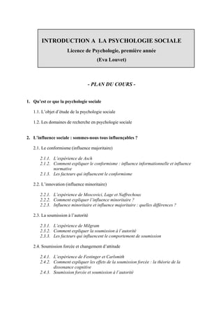 INTRODUCTION A LA PSYCHOLOGIE SOCIALE
                      Licence de Psychologie, première année
                                       (Eva Louvet)



                                 - PLAN DU COURS -


1. Qu’est ce que la psychologie sociale

   1.1. L’objet d’étude de la psychologie sociale

   1.2. Les domaines de recherche en psychologie sociale


2. L’influence sociale : sommes-nous tous influençables ?

   2.1. Le conformisme (influence majoritaire)

       2.1.1. L’expérience de Asch
       2.1.2. Comment expliquer le conformisme : influence informationnelle et influence
              normative
       2.1.3. Les facteurs qui influencent le conformisme

   2.2. L’innovation (influence minoritaire)

       2.2.1. L’expérience de Moscovici, Lage et Naffrechoux
       2.2.2. Comment expliquer l’influence minoritaire ?
       2.2.3. Influence minoritaire et influence majoritaire : quelles différences ?

   2.3. La soumission à l’autorité

       2.3.1. L’expérience de Milgram
       2.3.2. Comment expliquer la soumission à l’autorité
       2.3.3. Les facteurs qui influencent le comportement de soumission

   2.4. Soumission forcée et changement d’attitude

       2.4.1. L’expérience de Festinger et Carlsmith
       2.4.2. Comment expliquer les effets de la soumission forcée : la théorie de la
              dissonance cognitive
       2.4.3. Soumission forcée et soumission à l’autorité
 
