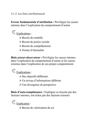 3.1.3. Les biais attributionnels

Erreur fondamentale d’attribution : Privilégier les causes
internes dans l’explication du comportement d’autrui

     Explications :
         Besoin de contrôle
         Besoin de justice sociale
         Besoin de compréhension
         Norme d’internalité

Biais acteur-observateur : Privilégier les causes internes
dans l’explication du comportement d’autrui et les causes
externes dans l’explication de son propre comportement

     Explications :
         Des objectifs différents
         Un niveau d’informations différent
         Une divergence de perspective

Biais d’auto-complaisance : Expliquer sa réussite par des
facteurs internes, son échec par des facteurs externes

     Explication :
         Besoin de valorisation de soi
 
