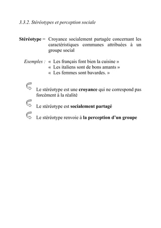 3.3.2. Stéréotypes et perception sociale


Stéréotype = Croyance socialement partagée concernant les
             caractéristiques communes attribuées à un
             groupe social

  Exemples : « Les français font bien la cuisine »
             « Les italiens sont de bons amants »
             « Les femmes sont bavardes. »


        Le stéréotype est une croyance qui ne correspond pas
        forcément à la réalité

        Le stéréotype est socialement partagé

        Le stéréotype renvoie à la perception d’un groupe
 