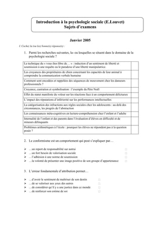 Introduction à la psychologie sociale (E.Louvet)
                               Sujets d’examens


                                              Janvier 2005
I. Cochez la (ou les) bonne(s) réponse(s) :

    1. Parmi les recherches suivantes, la- ou lesquelles se situent dans le domaine de la
       psychologie sociale ?

    La technique du « vous êtes libre de… » : induction d’un sentiment de liberté et
    soumission à une requête ou le paradoxe d’une liberté manipulatrice.
    Les croyances des propriétaires de chien concernant les capacités de leur animal à
    comprendre la communication verbale humaine
    Comment sont encodées et rappelées des séquences de mouvement chez les danseurs
    professionnels ?
    Croyance, castration et symbolisation : l’exemple du Père Noël
    Effet du statut manifeste du voleur sur les réactions face à un comportement délictueux
    L’impact des réputations d’infériorité sur les performances intellectuelles
    La catégorisation des infractions aux règles sociales chez les adolescents : au delà des
    circonstances, les progrès de l’abstraction
    Les connaissances méta-cognitives en lecture-compréhension chez l’enfant et l’adulte
    Internalité de l’enfant et des parents dans l’évaluation d’élèves en difficulté et de
    mineurs délinquants
    Problèmes arithmétiques à l’école : pourquoi les élèves ne répondent pas à la question
    posée ?


    2. Le conformisme est un comportement qui peut s’expliquer par…

         …un report de responsabilité sur autrui
         …un fort besoin de valorisation sociale
         …l’adhésion à une norme de soumission
         …la volonté de présenter une image positive de son groupe d’appartenance


    3. L’erreur fondamentale d’attribution permet…

         …d’avoir le sentiment de maîtriser de son destin
         …de se valoriser aux yeux des autres
         …de considérer qu’il y a une justice dans ce monde
         …de renforcer son estime de soi
 