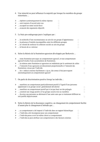 4. Une minorité ne peut influencer la majorité que lorsque les membres du groupe
   minoritaire…

   …répètent systématiquement la même réponse
   …sont toujours d’accord entre eux
   …occupent un statut social élevé
   …avancent des arguments objectifs


5. Le biais pro-endogroupe peut s’expliquer par :

   …la recherche d’une reconnaissance au sein de son groupe d’appartenance
   …la présence d’intérêts incompatibles entre les différents groupes
   …la volonté de renforcer la cohésion sociale au sein du groupe
   …le besoin de se valoriser


6. Selon la théorie de la frustration-agression développée par Berkowitz…

   …toute frustration provoque un comportement agressif, et tout comportement
   agressif résulte d’une accumulation de frustrations.
   …la relation entre frustration et agression est médiatisée par le sentiment de colère
   …l’intensité d’une agression est directement proportionnelle à l’intensité des
   frustrations vécues par l’individu
   …les « indices externes facilitateurs » (p.ex. des armes à feu) provoquent
   automatiquement un comportement agressif


7. On parle de discrimination positive lorsqu’un individu…

   …manifeste un comportement particulièrement positif à l’égard d’une personne
   appartenant à un groupe social généralement dévalorisé
   …manifeste un comportement positif qui n’est pas basé sur des préjugés
   …construit une image positive d’un groupe social et de ses membres
   …favorise une personne au détriment d’une autre sans que ce traitement différent ne
   soit justifié objectivement


8. Selon la théorie de la dissonance cognitive, un changement de comportement facilite
   d’autant plus le changement d’attitude que…

   …ce comportement a été imposé à l’individu dans un rapport hiérarchique
   …l’individu a été récompensé pour son comportement
   …l’individu pense avoir lui-même choisi ce comportement
   …l’individu ne peut attribuer son comportement à des facteurs externes
 