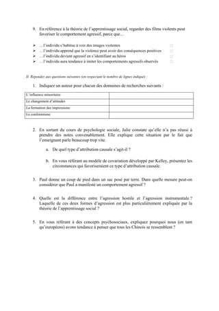 9. En référence à la théorie de l’apprentissage social, regarder des films violents peut
       favoriser le comportement agressif, parce que…

        …l’individu s’habitue à voir des images violentes
        …l’individu apprend que la violence peut avoir des conséquences positives
        …l’individu devient agressif en s’identifiant au héros
        …l’individu aura tendance à imiter les comportements agressifs observés


II. Répondez aux questions suivantes (en respectant le nombre de lignes indiqué) :

    1. Indiquez un auteur pour chacun des domaines de recherches suivants :
L’influence minoritaire
Le changement d’attitudes
La formation des impressions
Le conformisme



    2. En sortant du cours de psychologie sociale, Julie constate qu’elle n’a pas réussi à
       prendre des notes convenablement. Elle explique cette situation par le fait que
       l’enseignant parle beaucoup trop vite.

             a. De quel type d’attribution causale s’agit-il ?

             b. En vous référant au modèle de covariation développé par Kelley, présentez les
                circonstances qui favoriseraient ce type d’attribution causale.


    3. Paul donne un coup de pied dans un sac posé par terre. Dans quelle mesure peut-on
       considérer que Paul a manifesté un comportement agressif ?


    4. Quelle est la différence entre l’agression hostile et l’agression instrumentale ?
       Laquelle de ces deux formes d’agression est plus particulièrement expliquée par la
       théorie de l’apprentissage social ?


    5. En vous référant à des concepts psychosociaux, expliquez pourquoi nous (en tant
       qu’européens) avons tendance à penser que tous les Chinois se ressemblent ?
 