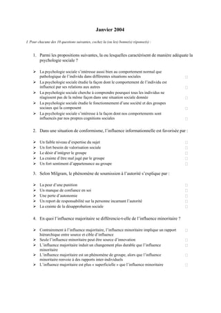 Janvier 2004

I. Pour chacune des 10 questions suivantes, cochez la (ou les) bonne(s) réponse(s) :


    1. Parmi les propositions suivantes, la ou lesquelles caractérisent de manière adéquate la
       psychologie sociale ?

         La psychologie sociale s’intéresse aussi bien au comportement normal que
         pathologique de l’individu dans différentes situations sociales
         La psychologie sociale étudie la façon dont le comportement de l’individu est
         influencé par ses relations aux autres
         La psychologie sociale cherche à comprendre pourquoi tous les individus ne
         réagissent pas de la même façon dans une situation sociale donnée
         La psychologie sociale étudie le fonctionnement d’une société et des groupes
         sociaux qui la composent
         La psychologie sociale s’intéresse à la façon dont nos comportements sont
         influencés par nos propres cognitions sociales


    2. Dans une situation de conformisme, l’influence informationnelle est favorisée par :

         Un faible niveau d’expertise du sujet
         Un fort besoin de valorisation sociale
         Le désir d’intégrer le groupe
         La crainte d’être mal jugé par le groupe
         Un fort sentiment d’appartenance au groupe

    3. Selon Milgram, le phénomène de soumission à l’autorité s’explique par :

         La peur d’une punition
         Un manque de confiance en soi
         Une perte d’autonomie
         Un report de responsabilité sur la personne incarnant l’autorité
         La crainte de la désapprobation sociale

    4. En quoi l’influence majoritaire se différencie-t-elle de l’influence minoritaire ?

         Contrairement à l’influence majoritaire, l’influence minoritaire implique un rapport
         hiérarchique entre source et cible d’influence
         Seule l’influence minoritaire peut être source d’innovation
         L’influence majoritaire induit un changement plus durable que l’influence
         minoritaire
         L’influence majoritaire est un phénomène de groupe, alors que l’influence
         minoritaire renvoie à des rapports inter-individuels
         L’influence majoritaire est plus « superficielle » que l’influence minoritaire
 