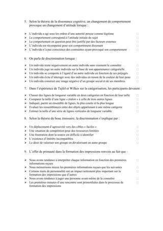 5. Selon la théorie de la dissonance cognitive, un changement de comportement
   provoque un changement d’attitude lorsque :

   L’individu a agi sous les ordres d’une autorité perçue comme légitime
   Le comportement correspond à l’attitude initiale du sujet
   Le comportement en question peut être justifié par des facteurs externes
   L’individu est récompensé pour son comportement dissonant
   L’individu n’a pas conscience des contraintes ayant provoqué son comportement

6. On parle de discrimination lorsque :

   Un individu traite négativement un autre individu sans vraiment le connaître
   Un individu juge un autre individu sur la base de son appartenance catégorielle
   Un individu se comporte à l’égard d’un autre individu en fonction de ses préjugés
   Un individu évite d’interagir avec des individus en raison de la couleur de leur peau
   Un individu construit une image négative d’un groupe social et de ses membres

7. Dans l’expérience de Tajfel et Wilkes sur la catégorisation, les participants devaient :

   Classer des lignes de longueur variable en deux catégories en fonction de leur taille
   Comparer la taille d’une ligne « étalon » à celle de trois autres lignes
   Indiquer, parmi un ensemble de lignes, la plus courte et la plus longue
   Evaluer les ressemblances entre des objets appartenant à une même catégorie
   Estimer la taille d’une série de lignes verticales de longueur variable

8. Selon la théorie du bouc émissaire, la discrimination s’explique par :

   Un déplacement d’agressivité vers des cibles « faciles »
   Une situation de compétition pour des ressources limitées
   Une frustration dont la source est difficile à identifier
   L’existence d’intérêts incompatibles
   Le désir de valoriser son groupe en dévalorisant un autre groupe

9. L’effet de primauté dans la formation des impressions renvoie au fait que :

   Nous avons tendance à interpréter chaque information en fonction des premières
   informations reçues
   Nous mémorisons mieux les premières informations reçues que les suivantes
   Certains traits de personnalité ont un impact nettement plus important sur la
   formation des impressions que d’autres
   Nous avons tendance à juger une personne avant même de la connaître
   Les premières minutes d’une rencontre sont primordiales dans le processus de
   formation des impressions
 