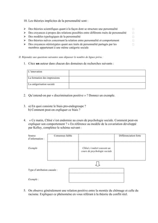 10. Les théories implicites de la personnalité sont :

         Des théories scientifiques quant à la façon dont se structure une personnalité
         Des croyances à propos des relations possibles entre différents traits de personnalité
         Des modèles typologiques de la personnalité
         Des théories naïves concernant la relation entre personnalité et comportement
         Des croyances stéréotypées quant aux traits de personnalité partagés par les
         membres appartenant à une même catégorie sociale


II. Répondez aux questions suivantes sans dépasser le nombre de lignes prévu :

    1. Citez un auteur dans chacun des domaines de recherches suivants :

         L’innovation

         La formation des impressions

         La catégorisation sociale



    2. Qu’entend-on par « discrimination positive » ? Donnez un exemple.


    3. a) En quoi consiste le biais pro-endogroupe ?
       b) Comment peut-on expliquer ce biais ?


    4.    « Ce matin, Chloé s’est endormie au cours de psychologie sociale. Comment peut-on
         expliquer son comportement ? » En référence au modèle de la covariation développé
         par Kelley, complétez le schéma suivant :

         Source                  Consensus faible                                       Différenciation forte
         d’information :


         Exemple                                          Chloé s’endort souvent au
                                                         cours de psychologie sociale




         Type d’attribution causale :


         Exemple :



    5. On observe généralement une relation positive entre la montée du chômage et celle du
       racisme. Expliquez ce phénomène en vous référant à la théorie du conflit réel.
 