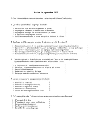 Session de septembre 2003

I. Pour chacune des 10 questions suivantes, cochez la (ou les) bonne(s) réponse(s) :


1. Qu’est-ce qui caractérise un groupe minimal ?

     Les individus n’ont pas choisi d’appartenir au groupe                        ‫ٱ‬
     Le groupe est composé d’un nombre limité de personnes                        ‫ٱ‬
     Le groupe est défini par une structure minimale (un leader)                  ‫ٱ‬
     L’appartenance au groupe est anonyme                                         ‫ٱ‬
     Les personnes appartenant au groupe partagent un minimum de valeurs          ‫ٱ‬


2. Quelle est la différence entre la notion de stéréotype et celle de préjugé ?

     Contrairement aux stéréotypes, les préjugés entraînent toujours des conduites discriminatoires            ‫ٱ‬
     Le stéréotype se réfère à un objet social, alors que le préjugé peut être relatif à un objet quelconque   ‫ٱ‬
     Le stéréotype est une croyance, alors que le préjugé implique un comportement                             ‫ٱ‬
     Les stéréotypes sont universels, alors que les préjugés dépendent de facteurs culturels                   ‫ٱ‬
     Contrairement aux stéréotypes, les préjugés comportent toujours une dimension évaluative                  ‫ٱ‬


3. Dans les expériences de Milgram sur la soumission à l’autorité, qu’est-ce qui réduit de
   façon substantielle le taux d’obéissance (taux en dessous de 25%) ?

     L’éloignement de l’autorité (dans une autre pièce)                           ‫ٱ‬
     Le fait que l’organisme qui met en place la recherche soit inconnu           ‫ٱ‬
     La proximité de la victime                                                   ‫ٱ‬
     Le caractère peu prestigieux des lieux                                       ‫ٱ‬
     Le fait que les ordres proviennent d’un compère                              ‫ٱ‬


4. Les expériences sur le groupe minimal illustrent :

     La théorie du conflit réel                          ‫ٱ‬
     La théorie de la comparaison sociale                ‫ٱ‬
     La théorie de la privation relative                 ‫ٱ‬
     La théorie de l’identité sociale                    ‫ٱ‬
     Aucune des théories précédemment citées             ‫ٱ‬


5. Qu’est-ce qui favorise l’influence normative dans une situation de conformisme ?

     L’ambiguité de la tâche                             ‫ٱ‬
     L’attrait que le groupe exerce sur l’individu       ‫ٱ‬
     Le manque de confiance en soi                       ‫ٱ‬
     Les faibles compétences du sujet                    ‫ٱ‬
     La validité des normes du groupe                    ‫ٱ‬
 