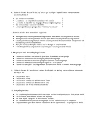 6. Selon la théorie du conflit réel, qu’est-ce qui explique l’apparition de comportements
   discriminatoires ?

     Des intérêts incompatibles                                        ‫ٱ‬
     La tendance à la compétition inhérente à l’être humain            ‫ٱ‬
     La volonté de présenter une image positive de son propre groupe   ‫ٱ‬
     Des normes et des valeurs incompatibles                           ‫ٱ‬
     L’interdépendance des groupes dans l’atteinte d’un objectif       ‫ٱ‬


7. Selon la théorie de la dissonance cognitive :

     Il faut provoquer un changement de comportement pour obtenir un changement d’attitudes            ‫ٱ‬
     Il faut provoquer un changement d’attitudes pour obtenir un changement de comportement            ‫ٱ‬
     Un changement de comportement entraîne un changement d’attitude seulement si la personne est
     récompensé pour son comportement                                                                  ‫ٱ‬
     Il est plus facile de changer d’attitude que de changer de comportement                           ‫ٱ‬
     Tout changement de comportement s’accompagne d’un changement d’attitude                           ‫ٱ‬


8. On parle de biais pro-endogroupe lorsque :

     Un individu cherche à maximiser les gains pour les membres de son groupe                          ‫ٱ‬
     Un individu attribue des caractéristiques positives à son groupe                                  ‫ٱ‬
     Un individu cherche favoriser son groupe au détriment d’un autre groupe                           ‫ٱ‬
     Un individu attribue des caractéristiques négatives à un exogroupe                                ‫ٱ‬
     Un individu témoigne d’un comportement discriminatoire envers le membre d’un exogroupe            ‫ٱ‬


9. Selon la théorie de l’attribution causale développée par Kelley, une attribution interne est
   favorisée par :

     Un consensus élevé                                  ‫ٱ‬
     Un consensus faible                                 ‫ٱ‬
     Un consensus faible et une différenciation faible   ‫ٱ‬
     Un consensus faible et une différenciation forte    ‫ٱ‬
     Un consensus fort et une différenciation faible     ‫ٱ‬


10. Les préjugés sont :

     Des croyances généralement erronées concernant les caractéristiques typiques d’un groupe social   ‫ٱ‬
     Une évaluation d’un individu basé sur son physique                                                ‫ٱ‬
     Des idées reçues à propos d’un individu ou d’un objet                                             ‫ٱ‬
     Des comportements négatifs envers un groupe social et les individus qui le composent              ‫ٱ‬
     Un jugement à l’égard d’un individu compte tenu de son appartenance à un groupe social donné      ‫ٱ‬
 