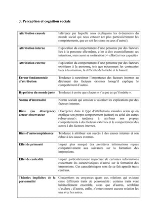3. Perception et cognition sociale


Attribution causale          Inférence par laquelle nous expliquons les événements du
                             monde social qui nous entoure (et plus particulièrement les
                             comportements, que ce soit les siens ou ceux d’autrui).

Attribution interne          Explication du comportement d’une personne par des facteurs
                             liés à la personne elle-même, c’est à dire essentiellement ses
                             intentions, mais aussi sa motivation (-> effort) et ses capacités

Attribution externe          Explication du comportement d’une personne par des facteurs
                             extérieurs à la personne, tels que notamment les contraintes
                             liées à la situation, la difficulté de la tâche et le hasard.

Erreur fondamentale          Tendance à surestimer l’importance des facteurs internes au
d’attribution                détriment des facteurs externes lorsqu’il explique le
                             comportement d’autrui.

Hypothèse du monde juste     Tendance à croire que chacun « n’a que ce qu’il mérite ».

Norme d’internalité          Norme sociale qui consiste à valoriser les explications par des
                             facteurs internes.

Biais   (ou    divergence) Divergence dans le type d’attributions causales selon qu’on
acteur-observateur         explique son propre comportement (acteur) ou celui des autres
                           (observateur) :    tendance     à attribuer    nos   propres
                           comportements à des facteurs externes et le comportement des
                           autres à des facteurs internes.

Biais d’autocomplaisance     Tendance à attribuer son succès à des causes internes et son
                             échec à des causes externes.

Effet de primauté            Impact plus marqué des premières informations reçues
                             comparativement aux suivantes sur la formation des
                             impressions.

Effet de centralité          Impact particulièrement important de certaines informations
                             concernant les caractéristiques d’autrui sur la formation des
                             impressions. Ces caractéristiques sont de ce fait appelés traits
                             centraux.

Théories implicites de la Conceptions ou croyances quant aux relations qui existent
personnalité              entre différents traits de personnalité : certains traits vont
                          habituellement ensemble, alors que d’autres, semblent
                          s’exclure ; d’autres, enfin, n’entretiennent aucune relation les
                          uns avec les autres.
 