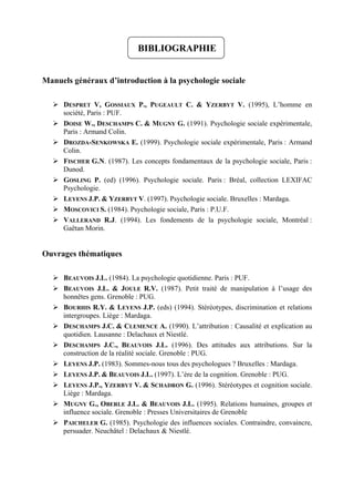 BIBLIOGRAPHIE


Manuels généraux d’introduction à la psychologie sociale

     DESPRET V, GOSSIAUX P., PUGEAULT C. & YZERBYT V. (1995), L’homme en
     société, Paris : PUF.
     DOISE W., DESCHAMPS C. & MUGNY G. (1991). Psychologie sociale expérimentale,
     Paris : Armand Colin.
     DROZDA-SENKOWSKA E. (1999). Psychologie sociale expérimentale, Paris : Armand
     Colin.
     FISCHER G.N. (1987). Les concepts fondamentaux de la psychologie sociale, Paris :
     Dunod.
     GOSLING P. (ed) (1996). Psychologie sociale. Paris : Bréal, collection LEXIFAC
     Psychologie.
     LEYENS J.P. & YZERBYT V. (1997). Psychologie sociale. Bruxelles : Mardaga.
     MOSCOVICI S. (1984). Psychologie sociale, Paris : P.U.F.
     VALLERAND R.J. (1994). Les fondements de la psychologie sociale, Montréal :
     Gaëtan Morin.


Ouvrages thématiques

     BEAUVOIS J.L. (1984). La psychologie quotidienne. Paris : PUF.
     BEAUVOIS J.L. & JOULE R.V. (1987). Petit traité de manipulation à l’usage des
     honnêtes gens. Grenoble : PUG.
     BOURHIS R.Y. & LEYENS J.P. (eds) (1994). Stéréotypes, discrimination et relations
     intergroupes. Liège : Mardaga.
     DESCHAMPS J.C. & CLEMENCE A. (1990). L’attribution : Causalité et explication au
     quotidien. Lausanne : Delachaux et Niestlé.
     DESCHAMPS J.C., BEAUVOIS J.L. (1996). Des attitudes aux attributions. Sur la
     construction de la réalité sociale. Grenoble : PUG.
     LEYENS J.P. (1983). Sommes-nous tous des psychologues ? Bruxelles : Mardaga.
     LEYENS J.P. & BEAUVOIS J.L. (1997). L’ère de la cognition. Grenoble : PUG.
     LEYENS J.P., YZERBYT V. & SCHADRON G. (1996). Stéréotypes et cognition sociale.
     Liège : Mardaga.
     MUGNY G., OBERLE J.L. & BEAUVOIS J.L. (1995). Relations humaines, groupes et
     influence sociale. Grenoble : Presses Universitaires de Grenoble
     PAICHELER G. (1985). Psychologie des influences sociales. Contraindre, convaincre,
     persuader. Neuchâtel : Delachaux & Niestlé.
 