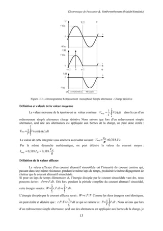Electronique de Puissance & SimPowerSystems (Matlab/Simulink)
13
Figure. 3.3 – chronogramme Redressement monophasé Simple alternance - Charge résistive
Définition et calcule de la valeur moyenne
La valeur moyenne de la tension est sa valeur continue
0
1
. ( ).
T
moy
V V t dt
T
= ∫ dans le cas d’un
redressement simple alternance charge résistive Nous savons que lors d’un redressement simple
alternance, seul une des alternances est appliquée aux bornes de la charge, on peut donc écrire :
∫
=
2
0
).
.
sin(
.
.
1
T
M
moy dt
t
V
T
V ω
Le calcul de cette intégrale vous amènera au résultat suivant : M
M
moy V
V
V .
318
,
0
=
=
π
Par la même démarche mathématique, on peut déduire la valeur du courant moyen :
0,318. 0,318. M
moy M
V
I I
R
= =
Définition de la valeur efficace
La valeur efficace d’un courant alternatif sinusoïdale est l’intensité du courant continu qui,
passant dans une même résistance, pendant le même laps de temps, produirait le même dégagement de
chaleur que le courant alternatif sinusoïdale.
Si pour un laps de temps élémentaire dt, l’énergie dissipée par le courant sinusoïdale vaut dw, nous
pouvons écrire : dt
i
r
dw ².
.
= . Dès lors, pendant la période complète du courant alternatif sinusoïdal,
cette énergie vaudra : ∫
∫ =
=
T
T
dt
i
r
dt
i
r
W
0
0
².
.
².
. .
L’énergie dissipée par le courant efficace serait : T
I
r
W ².
.
= Comme les deux énergies sont identiques,
on peut écrire et déduire que : ∫
=
T
dt
i
r
T
I
r
0
².
.
².
. ce qui se ramène à : ∫
=
T
dt
i
T
I
0
².
.
1
² . Nous savons que lors
d’un redressement simple alternance, seul une des alternances est appliquée aux bornes de la charge, je
 