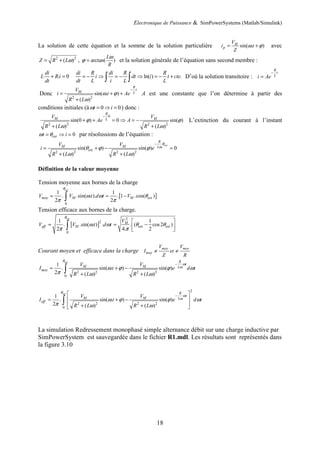 Electronique de Puissance & SimPowerSystems (Matlab/Simulink)
18
La solution de cette équation et la somme de la solution particulière sin( . )
M
p
V
i t
Z
ω ϕ
= + avec
2 2
( )
Z R Lω
= + , arctan( )
L
R
ω
ϕ = et la solution générale de l’équation sans second membre :
. 0
di
L Ri
dt
+ = ln( ) .
di R di R R
i dt i t cte
dt L i L L
= − ⇒ = − ⇒ = − +
∫ ∫ D’où la solution transitoire :
R
t
L
i Ae
−
=
Donc
2 2
sin( . )
( )
R
t
M L
V
i t Ae
R L
ω ϕ
ω
−
= + +
+
A est une constante que l’on détermine à partir des
conditions initiales (à 0 0
t i
ω = ⇒ = ) donc :
0
2 2 2 2
sin(0 ) 0 sin( )
( ) ( )
R
M M
L
V V
Ae A
R L R L
ϕ ϕ
ω ω
−
+ + = ⇒ = −
+ +
L’extinction du courant à l’instant
0
ext
t i
ω θ
= ⇒ = par résolussions de l’équation :
2 2 2 2
sin( ) sin( ) 0
( ) ( )
ext
R
M M L
ext
V V
i e
R L R L
θ
ω
θ ϕ ϕ
ω ω
−
= + − =
+ +
Définition de la valeur moyenne
Tension moyenne aux bornes de la charge
[ ]
0
1 1
. .sin( . ). . 1 .cos( )
2 2
ext
moy M M ext
V V t d t V
θ
ω ω θ
π π
= = −
∫
Tension efficace aux bornes de la charge.
[ ]
2
2
0
1 1
. .sin( . ) . . ( cos2 )
2 4. 2
ext
M
eff M ext ext
V
V V t d t
θ
ω ω θ θ
π π
 
= = −
 
 
∫
Courant moyen et efficace dans la charge moy moy
moy
V V
I et
Z R
≠ ≠
2 2 2 2
0
1
. sin( . ) sin( )
2 ( ) ( )
ext R
t
M M L
moy
V V
I t e d t
R L R L
θ
ω
ω
ω ϕ ϕ ω
π ω ω
−
= + −
+ +
∫
2
2 2 2 2
0
1
. sin( . ) sin( )
2 ( ) ( )
ext R
t
M M L
eff
V V
I t e d t
R L R L
θ
ω
ω
ω ϕ ϕ ω
π ω ω
−
 
 
= + −
 
+ +
 
∫
La simulation Redressement monophasé simple alternance débit sur une charge inductive par
SimPowerSystem est sauvegardée dans le fichier R1.mdl. Les résultats sont représentés dans
la figure 3.10
 