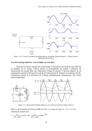 Electronique de Puissance & SimPowerSystems (Matlab/Simulink)
19
Figure. 3.10 – Circuit et simulation du Redressement monophasé Simple alternance - Charge inductive
Matlab/SimPowerSystem
-Cas de la charge inductive avec la diode de roue libre
Pour que le courant i puisse être ininterrompu, il faut placer une diode de roue libre DR
en parallèle sur la charge. Celle-ci permet le prolongement du courant i (absences de
discontinuité de courant dans une inductance) lorsque la tension U devient négative et, en
conséquence, permet le blocage de la diode de redressement D. Pendant la conduction de DR,
l’inductance fournit à la résistance de l’énergie précédemment emmagasinée sous forme
électromagnétique.
Figure. 3.11 -Redressement Simple alternance avec diode de roue libre- Charge inductive
Dans ce cas la tension aux bornes de RL est sin( . ).
m
URL V t dt
ω
= pour 0 <ω t < π, et la
solution du courant sera :
2 2 2 2
sin( ) sin( )
( ) ( )
ext
R
M M L
ext
V V
i e
R L R L
θ
ω
θ ϕ ϕ
ω ω
−
= + −
+ +
0 0.01 0.02 0.03 0.04
-200
0
200
U: AC Voltage
0 0.01 0.02 0.03 0.04
-2
0
2
I: RL
0 0.01 0.02 0.03 0.04
-200
0
200
U: RL
 
