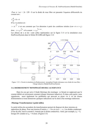 Electronique de Puissance & SimPowerSystems (Matlab/Simulink)
20
Pour π <ωt < 2π UR= 0 car la diode de roue libre est passante l’équation différentielle du
courant sera :
. 0
di
L Ri
dt
+ =
D’ou la solution est :
R
t
L
i Ae
−
= A est une constante que l’on détermine à partir des conditions initiales (à t i iπ
ω π
= ⇒ = )
donc :
R
L
A i e
π
ω
π
= et le courant
( )
R
t
L
i i e
π ω
π
−
= .
Les allures de u et de i sont celles représentées sur la figure 3.11 et la simulation avec
SimPowerSystem dans le fichier R1LDR.mdl figure 3.12
Figure. 3.12 – Circuit et simulation du Redressement monophasé Simple alternance avec diode de roue libre -
Charge inductive Matlab/SimPowerSystem
3.1.2 REDRESSEMENT MONOPHASÉ DOUBLE ALTERNANCE
Dans les cas qui suive L'étude théorique des montages se faisant en supposant que le
courant débité est strictement constant (charge fortement inductive). Et dans cette partie, nous
signalerons aussi également les problèmes qui peuvent se poser vis à vis du réseau
d'alimentation et nous donnerons quelques indications sur le choix d'un montage redresseur.
-Montage Transformateur à point milieu
Le point milieu du secondaire du transformateur permet de disposer de deux tensions en
opposition de phase. Pour une tension d’entrée e1 = Vm sin (ωt) = −e2. Les diodes conduisant
à tour de rôle, tout le courant IC transite par la diode conductrice. Ainsi, par exemple, iD1 = IC
lorsque D1 conduit et iD1 = 0 sinon. (Figure3.13)
0 0.01 0.02 0.03 0.04
-200
0
200
U: AC Voltage
0 0.01 0.02 0.03 0.04
-1
0
1
I: RL
0 0.01 0.02 0.03 0.04
-200
0
200
U: RL
 