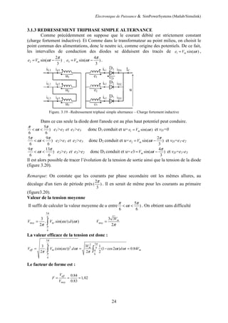 Electronique de Puissance & SimPowerSystems (Matlab/Simulink)
24
3.1.3 REDRESSEMENT TRIPHASE SIMPLE ALTERNANCE
Comme précédemment on suppose que le courant débité est strictement constant
(charge fortement inductive). Et Comme dans le transformateur au point milieu, on choisit le
point commun des alimentations, donc le neutre ici, comme origine des potentiels. De ce fait,
les intervalles de conduction des diodes se déduisent des tracés de 1 sin( )
m
e V t
ω
= ,
2
2
sin( )
3
m
e V t
π
ω
= − , 3
4
sin( )
3
m
e V t
π
ω
= − .
Figure. 3.19 –Redressement triphasé simple alternance – Charge fortement inductive
Dans ce cas seule la diode dont l'anode est au plus haut potentiel peut conduire.
5
)
6 6
t
π π
ω
< < e1>e2 et e1>e3 donc D1 conduit et u= 1 sin( )
m
e V t
ω
= et vD=0
5 9
)
6 6
t
π π
ω
< < e2>e1 et e2>e3 donc D2 conduit et u= 2
2
sin( )
3
m
e V t
π
ω
= − et vD=e1-e2
9 13
)
6 6
t
π π
ω
< < e3>e1 et e3>e2 donc D3 conduit et u=
4
3 sin( )
3
m
e V t
π
ω
= − et vD=e1-e3
Il est alors possible de tracer l’évolution de la tension de sortie ainsi que la tension de la diode
(figure 3.20).
Remarque: On constate que les courants par phase secondaire ont les mêmes allures, au
décalage d'un tiers de période près
2
( )
3
π
. Il en serait de même pour les courants au primaire
(figure3.20).
Valeur de la tension moyenne
Il suffit de calculer la valeur moyenne de u entre
5
)
6 6
t
π π
ω
< < . On obtient sans difficulté
5
6
6
3
. .sin( . ). ( )
2
moy m
V V t d t
π
π
ω ω
π
= ∫
3 3
2
m
moy
V
V
π
=
La valeur efficace de la tension est donc :
5
5
6 2
2 6
6
6
3
3 1
. .(sin( . )) . (1 cos2 ) 0.84
2 2 2
m
eff m m
V
V V t d t t d t V
π
π
π
π
ω ω ω ω
π π
= = − =
∫ ∫
Le facteur de forme est :
0.84
1,02
0.83
eff
moy
V
F
V
= = ≈
 