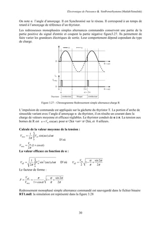 Electronique de Puissance & SimPowerSystems (Matlab/Simulink)
30
On note α l’angle d’amorçage. Il est Synchronisé sur le réseau. Il correspond à un temps de
retard à l’amorçage de référence d’un thyristor.
Les redresseuses monophasées simples alternances commandés conservent une partie de la
partie positive du signal d'entrée et coupent la partie négative figure3.27. Ils permettent de
faire varier les grandeurs électriques de sortie. Leur comportement dépend cependant du type
de charge.
Figure 3.27 – Chronogramme Redressement simple alternance-charge R
L’impulsion de commande est appliquée sur la gâchette du thyristor T. La portion d’arche de
sinusoïde variant avec l’angle d’amorçage α du thyristor, il en résulte un courant dans la
charge de valeurs moyenne et efficace réglables. Le thyristor conduit de α à π. La tension aux
bornes de R est sin( )
m
u V t
ω
= pour α+2kπ <ωt< π+2kπ, et 0 ailleurs.
Calcule de la valeur moyenne de la tension :
1
. .sin( . ).
2
moy m
V V t d t
π
α
ω ω
π
= ∫
D’où
(1 cos )
2
m
moy
V
V α
π
= +
La valeur efficace en fonction de α :
2 2
1
. sin ( . ).
2
eff m
V V t d t
π
α
ω ω
π
= ∫ D’où
sin 2
1
2 2
m
eff
V
V
α α
π π
= − +
Le facteur de forme :
sin 2
1
1 cos 2
eff
moy
V
F
V
π α α
α π π
= = − +
+
Redressement monophasé simple alternance commandé est sauvegardé dans le fichier binaire
RT1.mdl. la simulation est représenté dans la figure 3.28
 