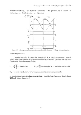 Electronique de Puissance & SimPowerSystems (Matlab/Simulink)
32
Pour 2 2 )
t
π ω π α
< < + , ces thyristors continuent à être passants car le courant est
ininterrompu on a donc toujours sin( )
m
u e V t
ω
= − = −
Figure. 3.30 – chronogramme Redressement commandé double alternance – Charge fortement inductive
Valeur moyenne de u
Tous les intervalles de conduction étant décalés de α, il suffit de reprendre l'intégrale
utilisée dans le cas du redressement non commandé et de rajouter cet angle aux intervalles
d'intégration. On obtient sans difficulté:
1
. .sin( . ). ( )
moy M
V V t d t
π α
α
ω ω
π
+
= ∫
2
cos
M
moy
V
V α
π
= on peut écrire le résultat sous la forme
cos
moy c
V U α
= avec Uc tant la valeur moyenne en redressement non commandé.
La simulation du Redresseur Pont tout thyristors avec SimPowerSystem est dans le fichier
RT2.mdl et dans (figure 3.31)
 