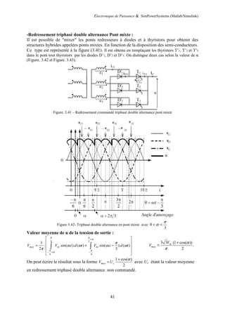 Electronique de Puissance & SimPowerSystems (Matlab/Simulink)
41
-Redressement triphasé double alternance Pont mixte :
Il est possible de "mixer" les ponts redresseurs à diodes et à thyristors pour obtenir des
structures hybrides appelées ponts mixtes. En fonction de la disposition des semi-conducteurs.
Ce type est représenté à la figure (3.41). Il est obtenu en remplaçant les thyristors T’1, T’2 et T’3
dans le pont tout thyristors par les diodes D’1, D’2 et D’3. On distingue deux cas selon la valeur de α
(Figure. 3.42 et Figure. 3.43).
Figure. 3.41 – Redressement commandé triphasé double alternance pont mixte
Figure 3.42- Triphasé double alternance en pont mixte avec 0
3
π
α
< <
Valeur moyenne de u de la tension de sortie :
6 2
6 6
3
. .sin( . ). ( ) .sin( . ). ( )
2 3
moy m m
V V t d t V t d t
π π
α
π π
α
π
ω ω ω ω
π
+
− + −
 
 
= + −
 
 
 
∫ ∫
3 3 (1 cos( ))
.
2
m
moy
V
V
α
π
+
=
On peut écrire le résultat sous la forme
1 cos( )
2
moy c
V U
α
+
= avec Uc étant la valeur moyenne
en redressement triphasé double alternance non commandé.
 