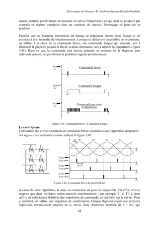 Electronique de Puissance & SimPowerSystems (Matlab/Simulink)
44
encore polarisé positivement au moment où arrive l'impulsion ( ce qui peut se produire par
exemple en régime transitoire dans un variateur de vitesse), l'amorçage ne peut pas se
produire.
Pendant une ou plusieurs alternances du réseau, le redresseur restera donc bloqué et on
assistera à une anomalie de fonctionnement. Lorsque ce défaut est susceptible de se produire,
on utilise, à la place de la commande brève, une commande longue qui consiste, soit à
alimenter la gâchette jusqu'à la fin de la demi-alternance, soit à répéter les impulsions (figure
3.46). Dans ce cas, la commande sera encore présente au moment où le thyristor peut
redevenir passant, ce qui élimine le problème signalé précédemment.
Figure 3.46- Commande brève − Commande longue
Le cas triphasé
L'utilisation des circuits habituels de commande brève conduirait à une répartition temporelle
des signaux de commande comme indiqué la figure 3.47.
Figure 3.46- Commande brève du pont triphasé
A cause de cette répartition, la mise en conduction du pont est impossible. En effet, celle-ci
suppose que deux thyristors soient amorcés simultanément ( par exemple T1 et T'3 ), donc
qu'il y ait coïncidence d'arrivée des impulsions de commande, ce qui n'est pas le cas ici. Pour
y remédier, on utilise une impulsion de confirmation. Chaque thyristor reçoit une première
impulsion, normalement retardée de α, suivie d'une deuxième, retardée de α + π/3, qui
 