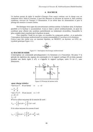Electronique de Puissance & SimPowerSystems (Matlab/Simulink)
46
4. HACHEUR
Un hacheur permet de régler le transfert d’énergie d’une source continue vers la charge avec un
rendement élevé. Selon la structure, il peut être abaisseur ou élévateur de tension et, dans certaines
conditions, renvoyer de l’énergie à l’alimentation. Il est utilisé dans les alimentations et pour le
pilotage des moteurs à courant continu.
On distingue trois types de convertisseurs continu-continu: le hacheur série, le hacheur
parallèle et le hacheur à accumulation. Ceux-ci étant a priori unidirectionnels, on peut les
combiner pour obtenir des systèmes partiellement ou totalement réversibles, l'ensemble le
plus complet étant constitué par le hacheur en pont.
Pour simplifier l’étude de ces types, on considère les composants parfaits ; et en particulier
l’interrupteur électronique unidirectionnel en courant commandable à l’ouverture et à la fermeture.
Celui-ci peut être réalisé avec un transistor bipolaire, un MOSFET, un thyristor, un GTO, etc.
(symbole générique Figure. 4.1).
Figure 4.1 - Interrupteur électronique unidirectionnel
4.1 HACHEUR SERIE
L'interrupteur est commandé périodiquement à la fermeture et à l'ouverture. On pose T la
période de répétition des signaux de commande et α le rapport cyclique (H est donc passant
pendant une durée égale à αT). α s’appelle le rapport cyclique, entre 0 < α < 1, sans
dimension.
Figure 4.2-Principe du hacheur série
-pour charge résistive
• de 0 à α T : H est fermé ⇒ u E
=
u E
i
R R
= =
• de α T à T : H est ouvert ⇒ i = 0
0
u Ri
= =
H
V E
=
D’où la valeur moyenne de la tension de sorti :
0 0
1 1
. ( ). . .
T T
moy
V u t dt E dt E
T T
α
α
= = =
∫ ∫
Et la valeur moyenne du courant d’entré
0 0
1 1
. ( ). . .
T T
moy c
E E
i i t dt dt I
T T R R
α
α α
= = = =
∫ ∫
 