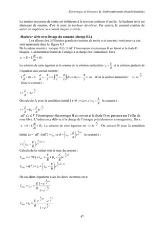 Electronique de Puissance & SimPowerSystems (Matlab/Simulink)
47
La tension moyenne de sortie est inférieure à la tension continue d’entrée : le hacheur série est
abaisseur de tension, d’où le nom de hacheur dévolteur. Par contre, le courant continu de
sortie est supérieur au courant moyen d’entrée.
-Hacheur série avec lissage du courant (charge RL)
Les allures des différentes grandeurs tension de sortie u et courant i sont pour ce cas
sont représenté dans la figure 4.3
De la même manière lorsque 0 t T
α
≤ ≤ l’interrupteur électronique H est fermé et la diode D
bloquée. L’alimentation fournit de l’énergie à la charge et à l’inductance. On a :
.
di
u E L R i
dt
= = +
La solution de cette équation et la somme de la solution particulière p
E
i
R
= et la solution générale de
l’équation sans second membre :
. 0
di
L R i
dt
+ = ln( ) .
di R di R R
i dt i t cte
dt L i L L
= − ⇒ = − ⇒ = − +
∫ ∫ D’où la solution transitoire :
R
t
L
i Ae
−
=
Donc le courant i :
R
t
L
E
i Ae
R
−
= +
On calcule A avec la condition initial à t=0 i=i0⇒ 0
E
A i
R
= − le courant i :
0
( )
R
t
L
E E
i i e
R R
−
= + −
T t T
α ≤ ≤ l’interrupteur électronique H est ouvert et la diode D est passante par l’effet de
roue libre. L’inductance délivre à la charge de l’énergie précédemment emmagasinée. On a :
0 .
di
u L R i
dt
= = + La solution de cette équation est
R
t
L
i Be
−
= On calcule B avec la condition
initial à t= T
α ( ) T
i T iα
α = ⇒
R
T
L
T
E
B i e
R
α
α
 
= −
 
 
le courant i :
( )
R
T t
L
T
E
i i e
R
α
α
−
 
= −
 
 
Calcule de la valeur min et max du courant :
0
( ) ( )
R
T
L
Max T
E E
I i T i i e
R R
α
α
α
−
= = = + −
( )
0
( )
R
T T
L
Min T
E
I i T i i e
R
α
α
−
 
= = = −
 
 
De ces deux équations avec les deux inconnus on a:
1
1
R
T
L
Max T R
T
L
E e
I i
R
e
α
α
−
−
−
= =
−
0
1
R R
T T
L L
Min R
T
L
E e e
I i
R
e
α
− −
−
−
= =
−
 