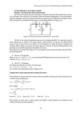 Electronique de Puissance & SimPowerSystems (Matlab/Simulink)
51
4.2 HACHEUR A ACCUMULATION
-hacheur survolteur dévolteur (boost-buck)
Son nom provient du fait que la puissance n'est plus transmise directement de la source
vers la charge, mais qu'elle est "accumulée" dans un élément intermédiaire. Il existe plusieurs
types de montages, suivant la nature (capacitive ou inductive) de l'élément de stockage. Nous
nous limiterons ici à l'étude d'un hacheur à accumulation inductive (Figure 4.9).
Figure 4.9-Principe d’un hacheur à accumulation (boost-buck)
On fait ici les mêmes hypothèses que pour le montage parallèle. Le signe du courant i
étant imposé par la diode, et la charge étant a priori passive, la tension est effectivement
positive avec le sens choisi sur la figure 4.9. Par rapport à la "ligne de masse" commune, ce
montage délivre donc une tension de signe opposé à celui de la tension d'alimentation, c'est
pourquoi on le qualifie également de hacheur inverseur.
Pour obtenir les courbes de la figure 4.9, on envisage successivement les deux états possibles
de l'interrupteur H.
• De 0 à α T H passant
Dans ce cas, vH = 0 et VD = −VC, ce qui maintient D bloquée par inversion de tension. Par
ailleurs, on a uL = E et iH = I1C.
• De αT à T H bloqué
D conduit par effet de roue libre. Il s'ensuit que
iD = i = I1C, vH = VC et uL = − VC.
Les courbes sont représentées dans la figure 4.10
Calcule de la valeur moyenne de la tension de sortie :
Pour l'obtenir la valeur moyenne, on peut utiliser de même le fait que la valeur moyenne de uL
est nulle. Ceci entraîne que :
0
1 1
. . 0
T T
Lmoy C
T
u Edt V dt
T T
α
α
= + − =
∫ ∫
On en déduit
1 1
. .( ).( ) 0
Lmoy C
u E T V T T
T T
α α
= + − − =
1
C
E
V
α
α
=
−
Pour α=0 VC=0 Pour α=0.5 VC=E Pour α=0. VC=∞
On constate, là aussi, que VC peut tendre vers l'infini, ce qui entraîne une limitation sur la
valeur maximale que peut prendre α.
 