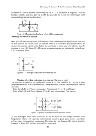 Electronique de Puissance & SimPowerSystems (Matlab/Simulink)
53
est obtenu à l'aide du hacheur série formé par H1 et D2 et celui pour IC négatif à l'aide du
hacheur parallèle constitué par H2 et D1. En principe, là encore, les interrupteurs sont
commandés de façon complémentaire.
Figure 4.12- principe hacheur réversible en courant
-Montage réversible en tension
Bien qu'il soit souvent représenté différemment, il est en fait constitué à partir d'une structure
en pont dont on n'a conservé que les éléments utiles à la conduction pour le sens choisi du
courant. En courant ininterrompu, l'allure de u est donc la même que celle obtenue pour le
montage en pont ( Cf. figure 16 ). De même, sa valeur moyenne est positive si α est supérieur
à 0,5 et négative sinon.
Figure 4.13- principe hacheur réversible en tension
-Montage réversible en tension et en courant (Hacheur en pont)
La structure de principe est représentée (figure 4.14). On considére ici le cas le plus
fréquemment utilisé de la commande dite "complémentaire, dont les caractéristiques sont les
suivantes:
− Entre 0 et αT, H1 et H'2 sont commandés à l'état passant, H'1 et H2 sont bloqués
− Entre αT et T, H1 et H'2 sont bloqués, H'1 et H2 sont commandés à l'état passant.
Figure 4.14- principe hacheur réversible en tension et courant
A titre d'exemple, nous allons considérer le cas du débit sur une charge réversible dont
l'impédance interne est supposée suffisamment inductive pour qu'on puisse considérer
qu'entre deux commutations successives, l'évolution de i est linéaire. On obtient alors les
tracés de la figure 4.15, que l'on peut justifier comme suit:
 