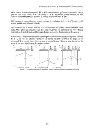 Electronique de Puissance & SimPowerSystems (Matlab/Simulink)
54
a) Le courant étant toujours positif, H1 et H'2 conduisent tant qu'ils sont commandés à l'état
passant, c'est à dire entre 0 et αT. Par contre, H'1 et H2 ne peuvent jamais conduire; ce sont
donc les diodes D'1 et D2 qui assurent le passage du courant entre αT et T.
b) De même, un courant toujours négatif implique la conduction de D1 et de D'2 entre 0 et αT
et celle de H'1 et de H2 entre αT et T.
c) Ce dernier cas se produit lorsque la valeur moyenne du courant débité est faible, voire
nulle. On a alors un amalgame des deux cas précédents, les commutations entre chaque
interrupteur et sa diode de roue libre se produisant au moment du changement de signe de i.
Notons que, si on raisonne en termes d'interrupteurs bidirectionnels constitués par les couples
H et D, on voit que chacun d'entre eux est fermé pendant l'intervalle de temps où on
commande H et ouvert sinon. Ceci entraîne en particulier que l'allure de u ne dépend pas du
signe de i et n'est fonction que du rapport cyclique.
a) i toujours positif b) i toujours négatif c) i alternatif
Figure 4.15- Représentation de la Tension et courant hacheur réversible en tension et courant
 