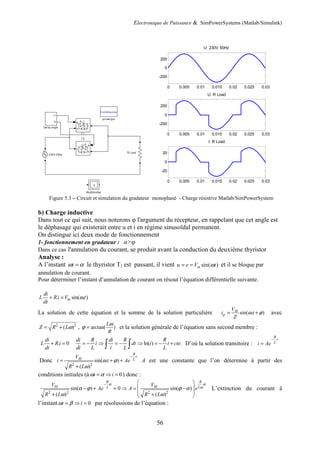 Electronique de Puissance & SimPowerSystems (Matlab/Simulink)
56
Figure 5.3 – Circuit et simulation du gradateur monophasé - Charge résistive Matlab/SimPowerSystem
b) Charge inductive
Dans tout ce qui suit, nous noterons φ l'argument du récepteur, en rappelant que cet angle est
le déphasage qui existerait entre u et i en régime sinusoïdal permanent.
On distingue ici deux mode de fonctionnement
1- fonctionnement en gradateur : α>φ
Dans ce cas l'annulation du courant, se produit avant la conduction du deuxième thyristor
Analyse :
A l’instant t
ω α
= le thyristor T1 est passant, il vient sin( )
m
u e V t
ω
= = et il se bloque par
annulation de courant.
Pour déterminer l’instant d’annulation de courant on résout l’équation différentielle suivante.
. sin( . )
m
di
L Ri V t
dt
ω
+ =
La solution de cette équation et la somme de la solution particulière sin( . )
M
p
V
i t
Z
ω ϕ
= + avec
2 2
( )
Z R Lω
= + , arctan( )
L
R
ω
ϕ = et la solution générale de l’équation sans second membre :
. 0
di
L Ri
dt
+ = ln( ) .
di R di R R
i dt i t cte
dt L i L L
= − ⇒ = − ⇒ = − +
∫ ∫ D’où la solution transitoire :
R
t
L
i Ae
−
=
Donc
2 2
sin( . )
( )
R
t
M L
V
i t Ae
R L
ω ϕ
ω
−
= + +
+
A est une constante que l’on détermine à partir des
conditions initiales (à 0
t i
ω α
= ⇒ = ) donc :
2 2 2 2
sin( ) 0 sin( )
( ) ( )
R
R
M M L
L
V V
Ae A e
R L R L
α
α
ω
α ϕ ϕ α
ω ω
−  
 
− + = ⇒ = −
 
+ +
 
L’extinction du courant à
l’instant 0
t i
ω β
= ⇒ = par résolussions de l’équation :
0 0.005 0.01 0.015 0.02 0.025 0.03
-200
0
200
U: 230V 50Hz
0 0.005 0.01 0.015 0.02 0.025 0.03
-200
0
200
U: R Load
0 0.005 0.01 0.015 0.02 0.025 0.03
-20
0
20
I: R Load
 