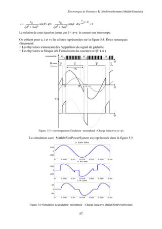 Electronique de Puissance & SimPowerSystems (Matlab/Simulink)
57
( )
2 2 2 2
sin( ) sin( ) 0
( ) ( )
R
M M L
V V
i e
R L R L
α β
ω
β ϕ ϕ α
ω ω
−
= + + − =
+ +
La solution de cette équation donne que β < π+α le courant sera interrompu.
On obtient pour u, i et vT les allures représentées sur la figure 5.4. Deux remarques
s'imposent:
− Les thyristors s'amorçant dès l'apparition du signal de gâchette.
− Les thyristors se bloque dès l’annulation du courant (ωt=β+k.π )
Figure. 5.5 – chronogramme Gradateur monophasé - Charge inductive (α>φ)
La simulation avec Matlab/SimPowerSystem est représentée dans la figure 5.5
Figure. 5.5 Simulation du gradateur monophasé - Charge inductive Matlab/SimPowerSystem
0 0.005 0.01 0.015 0.02 0.025 0.03
-200
0
200
U: 230V 50Hz
0 0.005 0.01 0.015 0.02 0.025 0.03
-200
0
200
U: R Load
0 0.005 0.01 0.015 0.02 0.025 0.03
-20
0
20
I: R Load
 
