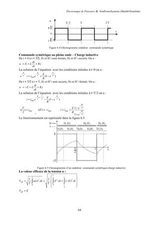 Electronique de Puissance & SimPowerSystems (Matlab/Simulink)
64
Figure 6.4 Chronogramme onduleur commande symétrique
Commande symétrique ou pleine onde – Charge inductive
De t = 0 à t = T/2, H1 et H’2 sont fermés, H2 et H’1 ouverts. On a :
.
di
u E L R i
dt
= = +
La solution de l’équation avec les conditions initiales à t=0 on a :
R
t
L
e
−
min (1 )
R R
t t
L L
E
i i e e
R
− −
= + −
De t = T/2 à t = T, H1 et H’2 sont ouverts, H2 et H’1 fermés. On a :
.
di
u E L R i
dt
= − = +
La solution de l’équation avec les conditions initiales à t=T/2 on a :
( )
2
max (1 )
R T R
t t
L L
E
i i e e
R
− − −
= − −
max
( )
2
T
i i
=
,
max
( )
i T i
= −
2
max
2
1
1
RT
L
RT
L
E e
i i
R
e
−
−
−
= =
+
Le fonctionnement est représenté dans la figure 6.5
Figure 6.5 Chronogramme d’un onduleur commande symétrique-charge inductive
La valeur efficace de la tension u :
2
2 2 2
0 0
2
1 1
. ( ) . . . ( ) .
T
T T
eff
T
V u t dt E dt E dt
T T
 
 
= = + −
 
 
 
∫ ∫ ∫
eff
V E
=
 