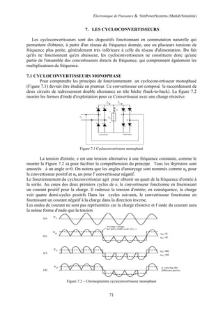 Electronique de Puissance & SimPowerSystems (Matlab/Simulink)
71
7. LES CYCLOCONVERTISSEURS
Les cycloconvertisseurs sont des dispositifs fonctionnant en commutation naturelle qui
permettent d'obtenir, à partir d'un réseau de fréquence donnée, une ou plusieurs tensions de
fréquence plus petite, généralement très inférieure à celle du réseau d'alimentation. Du fait
qu'ils ne fonctionnent qu'en abaisseur, les cycloconvertisseurs ne constituent donc qu'une
partie de l'ensemble des convertisseurs directs de fréquence, qui comprennent également les
multiplicateurs de fréquence.
7.1 CYCLOCONVERTISSEURS MONOPHASE
Pour comprendre les principes de fonctionnement un cycloconvertisseur monophasé
(Figure 7.1) devrait être étudiée en premier. Ce convertisseur est composé le raccordement de
deux circuits de redressement double alternance en tête bêche (back-to-back). La figure 7.2
montre les formes d'onde d'exploitation pour ce Convertisseur avec une charge résistive.
Figure 7.1 Cycloconvertisseur monophasé
La tension d'entrée, e est une tension alternative à une fréquence constante, comme le
montre la Figure 7.2 a) pour faciliter la compréhension du principe. Tous les thyristors sont
amorcés à un angle α=0. On notera que les angles d'amorçage sont nommés comme αp pour
le convertisseur positif et αn un pour l' convertisseur négatif.
Le fonctionnement du cycloconvertisseur agit pour obtenir un quart de la fréquence d'entrée à
la sortie. Au cours des deux premiers cycles de e, le convertisseur fonctionne en fournissant
un courant positif pour la charge. Il redresse la tension d'entrée; en conséquence, la charge
voit quatre demi-cycles positifs Dans les cycles suivants, le convertisseur fonctionne en
fournissant un courant négatif à la charge dans la direction inverse.
Les ondes de courant ne sont pas représentées car la charge résistive et l’onde du courant aura
la même forme d'onde que la tension
Figure 7.2 – Chronogramme cycloconvertisseur monophasé
 