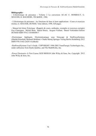 Electronique de Puissance & SimPowerSystems (Matlab/Simulink)
76
Bibliographie :
- L'électronique de puissance - Volume 2 La conversion AC-AC C. ROMBAUT, G.
SEGUIER, R. BAUSIERE, TEC&DOC, 1986.
- L'électronique de puissance : les fonctions de base et leurs applications - Cours et exercices
résolus, G. SEGUIER, DUNOD, 7eme édition, 1998, 424 pages.
- Manuel de Génie Éclectique (Rappels de cours, méthodes, exemples et exercices corrigés)
Guy Chateigner, Michel Boës, Daniel Bouix, Jacques Vaillant, Daniel Verkindère Edition
DUNOD ISBN 978-2-10-048499-7
-Electronique Appliquée, Electromécanique sous Simscape & SimPowerSystems
(Matlab/Simulink) Mohand Mokhtari • Nadia Martaj Springer Verlag Berlin Heidelberg 2012
ISBN 978-3-642-24201-4 (eBook)
-SimPowerSystems User’s Guide COPYRIGHT 1998-2003 TransÉnergie Technologies Inc.,
under sublicense from Hydro-Québec, and The MathWorks, Inc.
-Power Electronics A First Course NED MOHAN John Wiley & Sons, Inc. Copyright 2012
John Wiley & Sons, Inc.
 