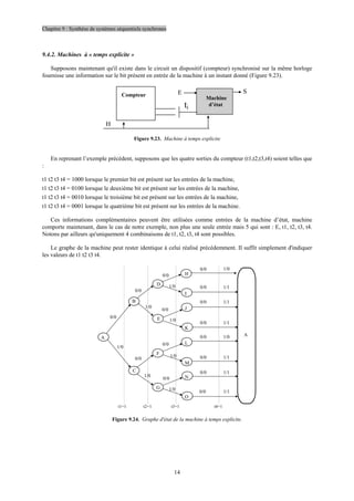 Chapitre 9 : Synthèse de systèmes séquentiels synchrones
14
9.4.2. Machines à « temps explicite »
Supposons maintenant qu'il existe dans le circuit un dispositif (compteur) synchronisé sur la même horloge
fournisse une information sur le bit présent en entrée de la machine à un instant donné (Figure 9.23).
Compteur
Machine
d’état
E S
ti
H
Figure 9.23. Machine à temps explicite
En reprenant l’exemple précédent, supposons que les quatre sorties du compteur (t1,t2,t3,t4) soient telles que
:
t1 t2 t3 t4 = 1000 lorsque le premier bit est présent sur les entrées de la machine,
t1 t2 t3 t4 = 0100 lorsque le deuxième bit est présent sur les entrées de la machine,
t1 t2 t3 t4 = 0010 lorsque le troisième bit est présent sur les entrées de la machine,
t1 t2 t3 t4 = 0001 lorsque le quatrième bit est présent sur les entrées de la machine.
Ces informations complémentaires peuvent être utilisées comme entrées de la machine d’état, machine
comporte maintenant, dans le cas de notre exemple, non plus une seule entrée mais 5 qui sont : E, t1, t2, t3, t4.
Notons par ailleurs qu'uniquement 4 combinaisons de t1, t2, t3, t4 sont possibles.
Le graphe de la machine peut rester identique à celui réalisé précédemment. Il suffit simplement d'indiquer
les valeurs de t1 t2 t3 t4.
t1=1 t4=1
t3=1
t2=1
A
B
E
D
I
H
K
J
C
F
M
L
G
O
N
A
0/0 1/0
0/0 1/1
0/0 1/1
0/0 1/1
0/0 1/0
0/0 1/1
0/0 1/1
0/0 1/1
0/0
0/0
0/0
0/0
0/0
0/0
0/0
1/0
1/0
1/0
1/0
1/0
1/0
1/0
Figure 9.24. Graphe d'état de la machine à temps explicite.
 