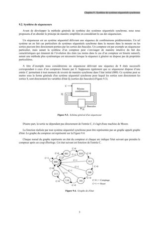 Chapitre 9 : Synthèse de systèmes séquentiels synchrones
3
9.2. Synthèse de séquenceurs
Avant de développer la méthode générale de synthèse des systèmes séquentiels synchrone, nous nous
proposons d’en aborder le principe de manière simplifiée en considérant le cas des séquenceurs.
Un séquenceur est un système séquentiel délivrant une séquence de combinaisons prédéterminées. Un tel
système un en fait cas particuliers de systèmes séquentiels synchrone dans la mesure dans la mesure ou les
sorties peuvent être directement portées par les sorties des bascules. Un compteur est par exemple un séquenceur
particulier, mais autant la synthèse d’un compteur peut s’envisager de manière intuitive du fait des
caractéristiques qui émanent de l’évolution des états (au moins dans le cas d’un compteur en binaire naturel),
autant une méthode plus systématique est nécessaire lorsque la séquence à générer ne dispose pas de propriétés
particulières.
A titre d’exemple nous considérerons un séquenceur délivrant une séquence de 8 états successifs
correspondant à ceux d’un compteurs binaire par 8. Supposons également que ce séquenceur dispose d’une
entrée C permettant à tout moment de revenir de manière synchrone dans l’état initial (000). Ce système peut se
mettre sous la forme générale d'un système séquentiel synchrone pour lequel les sorties sont directement les
sorties Si sont directement les variables d'état Qi (sorties des bascules) (Figure 9.3).
Réseau
combinatoire
Qi
Bascules
H
C
Figure 9.3. Schéma général d'un séquenceur
D'autre part, la sortie ne dépendant pas directement de l'entrée C, il s'agit d'une machine de Moore.
La fonction réalisée par tout système séquentiel synchrone peut être représentée par un graphe appelé graphe
d'état. Le graphe du compteur est représenté sur la Figure 9.4.
Chaque noeud du graphe représente un état du compteur et chaque arc indique l'état suivant que prendra le
compteur après un coup d'horloge. Cet état suivant est fonction de l'entrée C.
C=0
C=0 = Comptage
C=1 = Reset
001 010
011
100
101
110
111
000
C=0
C=0
C=0
C=0
C=0
C=0
C=0
C=1
C=1
C=1
C=1
C=1
C=1
C=1
Figure 9.4. Graphe de d'état
 