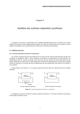 Chapitre 9 : Synthèse de systèmes séquentiels synchrones
1
Chapitre 9
Synthèse des systèmes séquentiels synchrones
Ce chapitre est consacré à la présentation de la méthode d'Huffman-Mealy pour la synthèse des systèmes
séquentiels synchrones. Cette méthode permet de passer du cahier des charges décrivant un système au circuit
logique correspondant. Elle est particulièrement utilisée pour la réalisation de contrôleurs.
9.1. Définitions générales
9.1.1. Circuits séquentiels synchrones et asynchrones
Les systèmes séquentiels peuvent être différenciés en fonction de leur mode de fonctionnement qui peut être
synchrone ou asynchrone. Dans le mode synchrone, les éléments de mémorisation sont des bascules. Les
modifications d'état du système ne peuvent donc intervenir qu'à des instants très précis déterminés par des
signaux d'horloge. Par contre, dans le mode asynchrone, la fonction de mémorisation est réalisée par de simples
boucles de rétroaction. L'évolution des états ne dépend donc que des modifications intervenant sur les entrées Ei
de la machine.
Comme illustré sur la Figure 9.1, ces systèmes séquentiels peuvent donc être représentés par deux modèles
différents.
Horloge
Réseau
combinatoire
Ei
Qi
Si
Système Séquentiel Synchrone Système Séquentiel Asynchrone
Réseau
combinatoire
Bascules
Ei
Qi
Si
Figure 9.1. Systèmes séquentiels synchrones et asynchrones
Ce chapitre est consacré à l'étude des systèmes séquentiel synchrones. Les systèmes séquentiels asynchrones
feront l'objet du chapitre suivant.
 