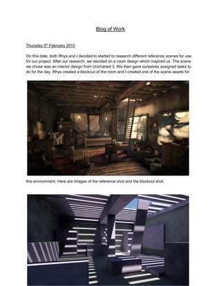 Blog of Work
Thursday 5th
February 2015
On this date, both Rhys and I decided to started to research different reference scenes for use
for our project. After our research, we decided on a room design which inspired us. The scene
we chose was an interior design from Uncharted 3. We then gave ourselves assigned tasks to
do for the day. Rhys created a blockout of the room and I created one of the scene assets for
this environment. Here are images of the reference shot and the blockout shot.
 