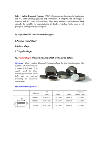 Polycrystalline Diamond Compact (PDC) of our company is sintered with diamond
and WC under ultrahigh pressure and temperature. It integrates the advantages of
diamond and WC, with both extremely high wear resistance and excellent shock
strength. Be suitable for manufacturing all kinds of drilling tools, such as oil,
geological and engineering drilling bits .
By shape, Our PDC cutter includes three types:
1.Normal round shape
2.Sphere shape
3.Irregular shape
For round shape, We have 3 series which are listed as below:
SSI Series Polycrystalline Diamond Compact adopts flat tine junction plane. The
thickness of diamond layer
is about 0.8~1.2mm. It is
mainly used in stone
processing and hole (blind
hole) can be punched
according to customers'
requirements.
SSI standard specification:
Product No.
ΦD
(mm)
T
(mm)
t
(mm)
Diamond
chamfer（mm）
SSI-0803 8.00±0.03 3.53±0.10 1.0±0.20 0.3±0.10
SSI-1003 10.00±0.03 3.53±0.10 1.0±0.20 0.3±0.10
SSI1303 13.44±0.03 3.53±0.10 1.0±0.20 0.3±0.10
 
