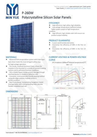 International T +86 0510-87800566 | wxminyue@gmail.com
Technicalspecification | 1 of 2
Find this product online: www.wxminyue.com | Solar panels
Solar Panels | P-260W Polycrystalline Silicon Solar Panels
P-260W
Polycrystalline Silicon Solar Panels
MATERIALS
 Advanced EVA encapsulation system with triple-layer
back sheet meets the most stringent safety requ irements
for high-voltage operation.
 The sturdy, anodized aluminum frame allows the
modules to be mounted on a variety of standard racking
systems and to withstand harshest conditions.
 Ultra reliable bypass diodes prevent damage through
overheating due to shaded or defective cells.
 Innovative, environmentally friendly packing method
using pile-edges ensures modules arrive in
perfect condition.
 New frame design incorporating hexagonal shaped
drainage holes, with more grounding holes, provide
flexible installation and use.
DIMENSIONS
CURRENT-VOLTAGE & POWER-VOLTAGE
CURVE
STC:lrradiance 1000w/㎡ Module temperature25℃
AM＝1.5
EFFICIENCY
 High efficiency, high safety, high reliability.
 Low voltage-temperature coefficient allows
higher power output at high-temperature
condition.
 High efficient, high reliable solar cells ensure our
product output stability.
PRODUCT GUARANTEE
 5 years workmanship warrantee.
 Guarantee the efficiency of 90% in the first 12
years.
 Guarantee the efficiency of 80% in the first 25
years.
 