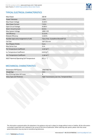 Find this product online: www.wxminyue.com | Solar panels
Solar Panels | P-260W Polycrystalline Silicon Solar Panels
International T +86 0510-87800566 | wxminyue@gmail.com
2 of 2 | Technicalspecification
TYPICAL ELECTRICAL CHARACTERISTICS
MECHANICAL CHARACTERISTICS
Max-Power 260 W
Power Tolerance ±3 %
Max-Power Voltage 35.00 V
Max-Power Current 7.43 A
Open-Circuit Voltage 43.80 V
Short- Circuit Current 8.35 A
Max-System Voltage 1000 V DC
Cell Efficiency 15.10 %
Module Efficiency 13.40 %
Number.type and arrangement of cells 72pcs.Poly -Crystalline Silicon(6*12)
Cell Size 156*156 mm
No.of Bypass Diodes 6 pcs.
Max.Series Fuse 15 A
Pm Temperature Coefficient -0.55 %/℃
Isc Temperature Coefficient 0.03 %/℃
Voc Temperature Coefficient -0.36 %/℃
NOCT-Nominal Operating Cell Temperature 45±2 ℃
Dimension A*B*C(mm) 1956*992*50
Weight(kg) 23.5
No.of Drining Holes IN Frame 8
Glass,Type and Thickness High Transmission,Low Iron, Tempered Glass
The information contained within this datasheet is for guidance only and is subject to change without notice or liability. All the information
is provided in good faith and is believed to be correct at the time of publication. When selecting solar panels, please note that actual
panels dimensions may vary due to manufacturing tolerances.
 