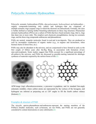 Polycyclic Aromatic Hydrocarbon
Polycyclic aromatic hydrocarbons (PAHs, also polyaromatic hydrocarbons) are hydrocarboz—
organic compounds containing only carbon and hydrogen—that are composed of
multiple aromatic rings (organic rings in which the electrons are delocalized). Formally, the class
is further defined as lacking further branching substituents on these ring structures. Polynuclear
aromatic hydrocarbons (PNAs) are a subset of PAHs that have fused aromatic rings, that is, rings
that share one or more sides.
The simplest such chemicals arenaphthalene, having two aromatic
rings, and the three-ring compounds anthracene and phenanthrene.
PAHs are neutral, nonpolar molecules found in coal and in tar deposits. They are produced as
well by incomplete combustion of organic matter (e.g., in engines and incinerators, when
biomass burns in forest fires, etc.).
PAHs may also be abundant in the universe, and are conjectured to have formed as early as the
first couple of billion years after the Big Bang, in association with formation of new
stars and exoplanets. Some studies suggest that PAHs account for a significant percentage of
all carbon in the universe, and PAHs are discussed as possible starting materials for abiologic
syntheses of materials required by the earliest forms of life.(1)
AFM image (top) ofhexabenzocoronene, a precursor to graphene, and its standard line-angle
schematic (middle), where carbon atoms are represented by the vertices of the hexagons, and
hydrogens are inferred as projecting out at 120° angles to fill the fourth carbon valence
(bottom).(2)
Examples & structure of PAH
The tricyclic species phenanthrene and anthracene represent the starting members of the
PAHs(1). Smaller molecules, such as benzene, are not PAHs, and PAHs are not generally
considered to contain heteroatoms or carry substituents.(2)
 