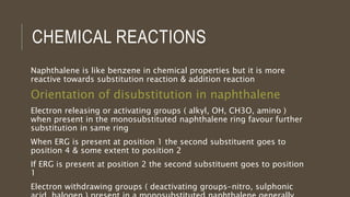 CHEMICAL REACTIONS
Naphthalene is like benzene in chemical properties but it is more
reactive towards substitution reaction & addition reaction
Orientation of disubstitution in naphthalene
Electron releasing or activating groups ( alkyl, OH, CH3O, amino )
when present in the monosubstituted naphthalene ring favour further
substitution in same ring
When ERG is present at position 1 the second substituent goes to
position 4 & some extent to position 2
If ERG is present at position 2 the second substituent goes to position
1
Electron withdrawing groups ( deactivating groups-nitro, sulphonic
 