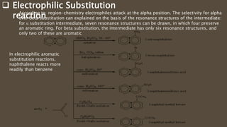  Electrophilic Substitution
reaction
In electrophilic aromatic
substitution reactions,
naphthalene reacts more
readily than benzene
According to region-chemistry electrophiles attack at the alpha position. The selectivity for alpha
over beta substitution can explained on the basis of the resonance structures of the intermediate:
for α substitution intermediate, seven resonance structures can be drawn, in which four preserve
an aromatic ring. For beta substitution, the intermediate has only six resonance structures, and
only two of these are aromatic
 
