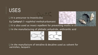 USES
 It is precursor to Insecticides
Eg Carbaryl (1-naphthyl methylcarbamate)
 It is also used as insect repellent for preventing moths in cloths
 In the manufacturing of phthalic anhydride, anthranilic acid
 In the manufacture of tetraline & decaline used as solvent for
varnishes, lacquers
 