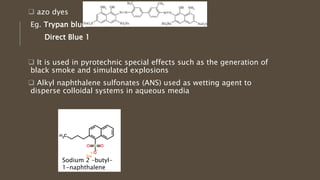  azo dyes
Eg. Trypan blue
Direct Blue 1
 It is used in pyrotechnic special effects such as the generation of
black smoke and simulated explosions
 Alkyl naphthalene sulfonates (ANS) used as wetting agent to
disperse colloidal systems in aqueous media
Sodium 2 –butyl-
1-naphthalene
 