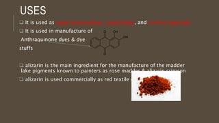 USES
 It is used as wood preservatives, insecticides, and coating materials.
 It is used in manufacture of
Anthraquinone dyes & dye
stuffs
 alizarin is the main ingredient for the manufacture of the madder
lake pigments known to painters as rose madder & alizarin crimson
 alizarin is used commercially as red textile dyes
 