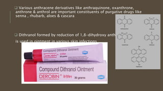  Various anthracene derivatives like anthraquinone, oxanthrone,
anthrone & anthrol are important constituents of purgative drugs like
senna , rhubarb, aloes & cascara
 Dithranol formed by reduction of 1,8-dihydroxy anthraquinone
is used in ointment in various skin infections
 